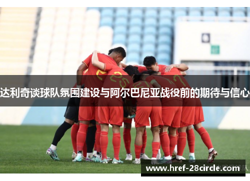 达利奇谈球队氛围建设与阿尔巴尼亚战役前的期待与信心
