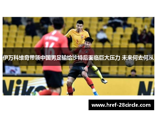 伊万科维奇带领中国男足输给沙特后面临巨大压力 未来何去何从