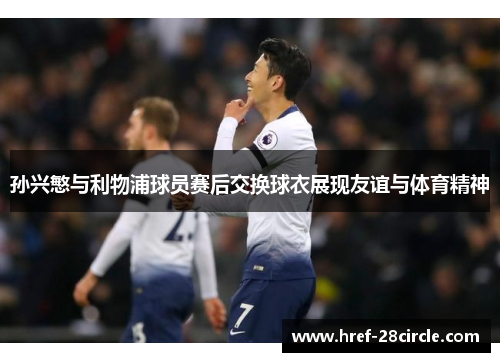 孙兴慜与利物浦球员赛后交换球衣展现友谊与体育精神